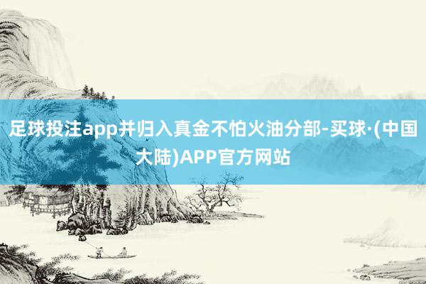 足球投注app并归入真金不怕火油分部-买球·(中国大陆)APP官方网站