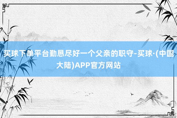 买球下单平台勤恳尽好一个父亲的职守-买球·(中国大陆)APP官方网站