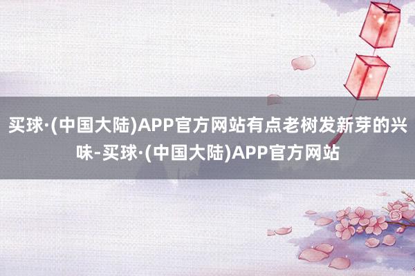 买球·(中国大陆)APP官方网站有点老树发新芽的兴味-买球·(中国大陆)APP官方网站