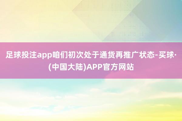 足球投注app咱们初次处于通货再推广状态-买球·(中国大陆)APP官方网站