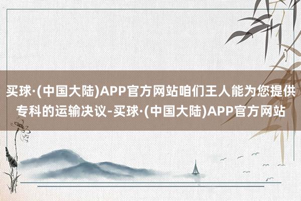 买球·(中国大陆)APP官方网站咱们王人能为您提供专科的运输决议-买球·(中国大陆)APP官方网站