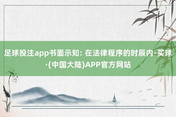 足球投注app书面示知: 在法律程序的时辰内-买球·(中国大陆)APP官方网站