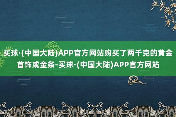 买球·(中国大陆)APP官方网站购买了两千克的黄金首饰或金条-买球·(中国大陆)APP官方网站