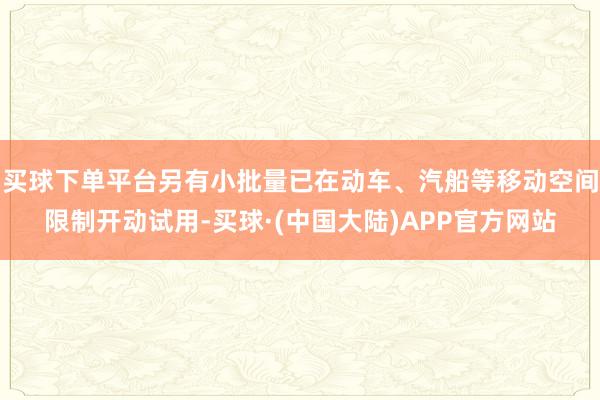 买球下单平台另有小批量已在动车、汽船等移动空间限制开动试用-买球·(中国大陆)APP官方网站