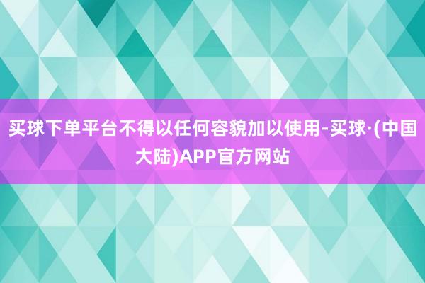 买球下单平台不得以任何容貌加以使用-买球·(中国大陆)APP官方网站