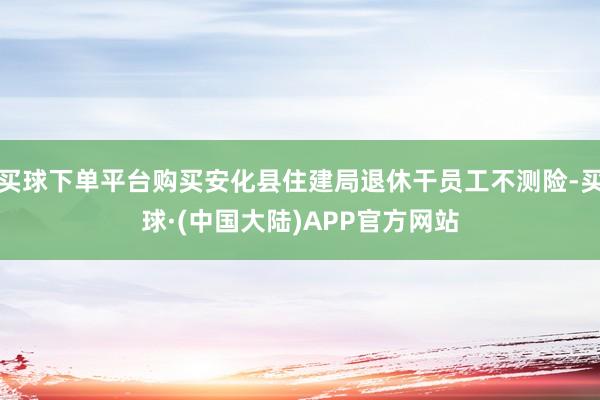 买球下单平台购买安化县住建局退休干员工不测险-买球·(中国大陆)APP官方网站