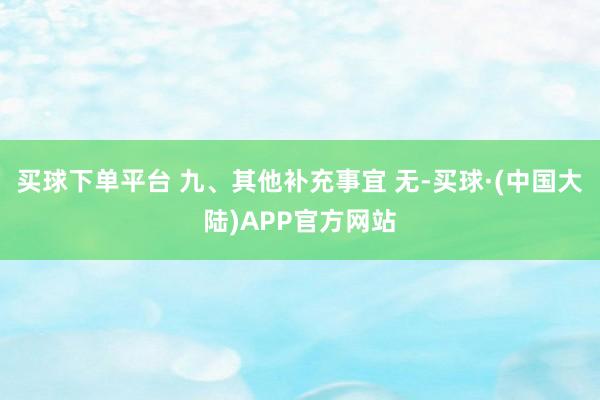 买球下单平台 九、其他补充事宜 无-买球·(中国大陆)APP官方网站