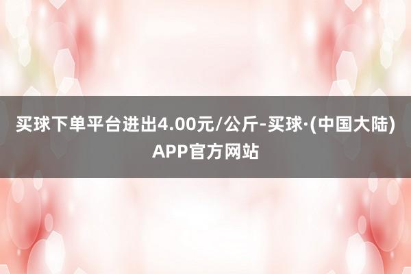 买球下单平台进出4.00元/公斤-买球·(中国大陆)APP官方网站