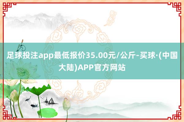 足球投注app最低报价35.00元/公斤-买球·(中国大陆)APP官方网站