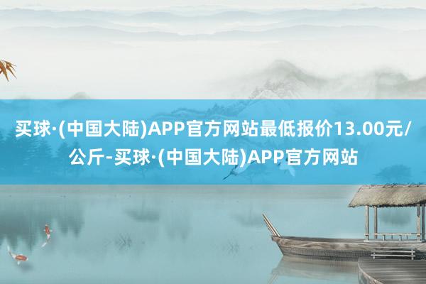 买球·(中国大陆)APP官方网站最低报价13.00元/公斤-买球·(中国大陆)APP官方网站