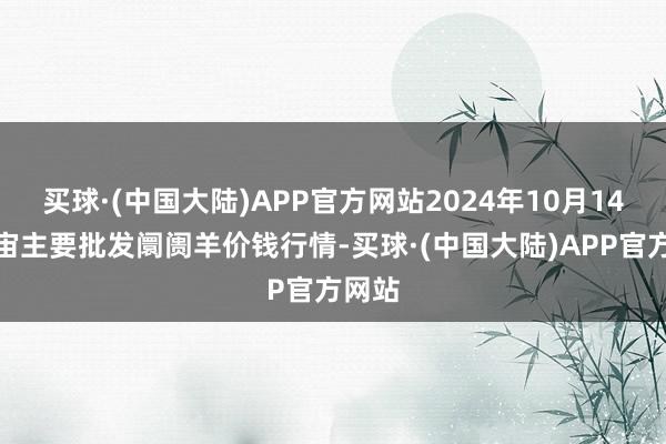 买球·(中国大陆)APP官方网站2024年10月14日宇宙主要批发阛阓羊价钱行情-买球·(中国大陆)APP官方网站