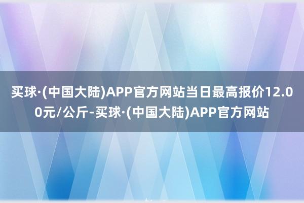 买球·(中国大陆)APP官方网站当日最高报价12.00元/公斤-买球·(中国大陆)APP官方网站