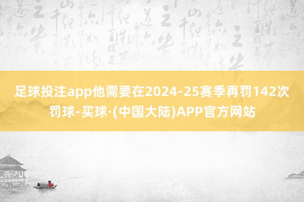 足球投注app他需要在2024-25赛季再罚142次罚球-买球·(中国大陆)APP官方网站