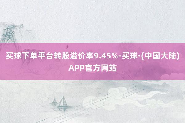 买球下单平台转股溢价率9.45%-买球·(中国大陆)APP官方网站