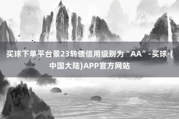 买球下单平台景23转债信用级别为“AA”-买球·(中国大陆)APP官方网站