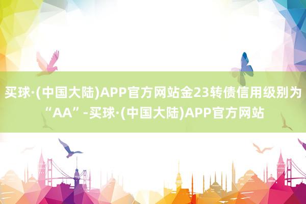 买球·(中国大陆)APP官方网站金23转债信用级别为“AA”-买球·(中国大陆)APP官方网站