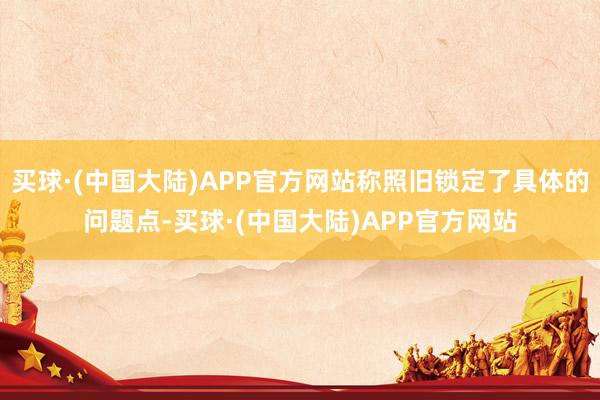 买球·(中国大陆)APP官方网站称照旧锁定了具体的问题点-买球·(中国大陆)APP官方网站