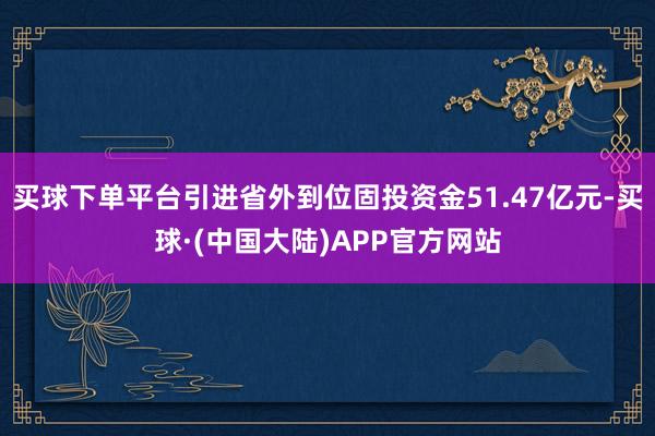 买球下单平台引进省外到位固投资金51.47亿元-买球·(中国大陆)APP官方网站