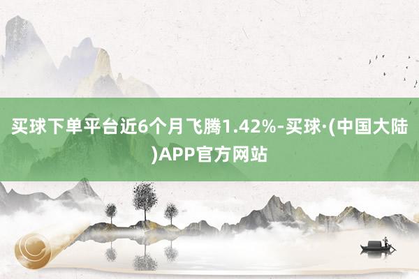 买球下单平台近6个月飞腾1.42%-买球·(中国大陆)APP官方网站