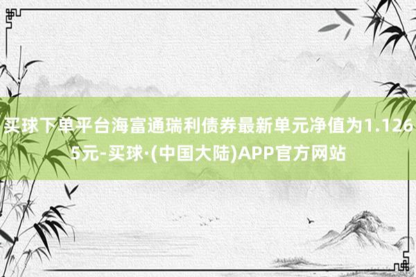 买球下单平台海富通瑞利债券最新单元净值为1.1265元-买球·(中国大陆)APP官方网站