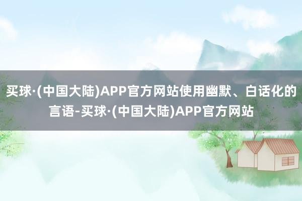 买球·(中国大陆)APP官方网站使用幽默、白话化的言语-买球·(中国大陆)APP官方网站