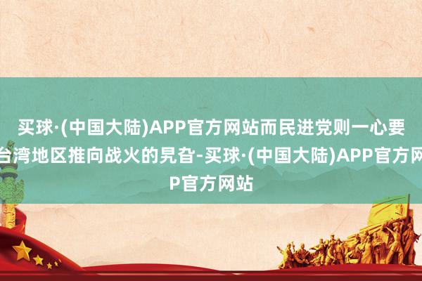 买球·(中国大陆)APP官方网站而民进党则一心要把台湾地区推向战火的旯旮-买球·(中国大陆)APP官方网站