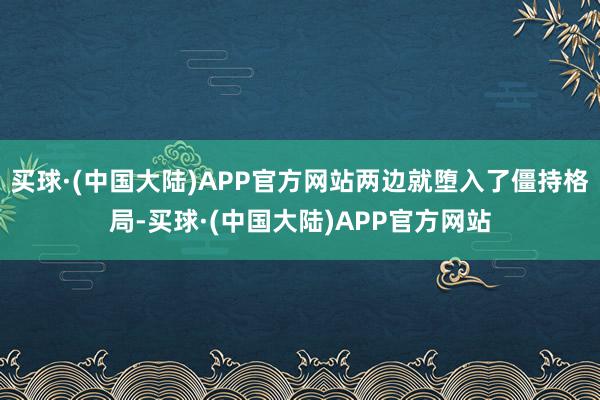 买球·(中国大陆)APP官方网站两边就堕入了僵持格局-买球·(中国大陆)APP官方网站