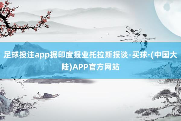 足球投注app据印度报业托拉斯报谈-买球·(中国大陆)APP官方网站