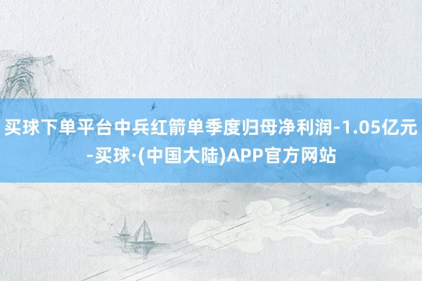 买球下单平台中兵红箭单季度归母净利润-1.05亿元-买球·(中国大陆)APP官方网站