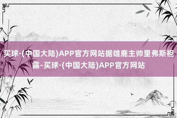 买球·(中国大陆)APP官方网站据雄鹿主帅里弗斯袒露-买球·(中国大陆)APP官方网站