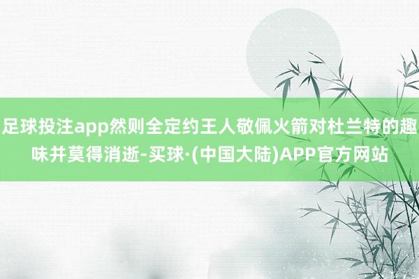 足球投注app然则全定约王人敬佩火箭对杜兰特的趣味并莫得消逝-买球·(中国大陆)APP官方网站