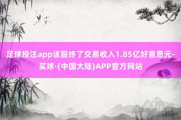 足球投注app该股终了交易收入1.85亿好意思元-买球·(中国大陆)APP官方网站