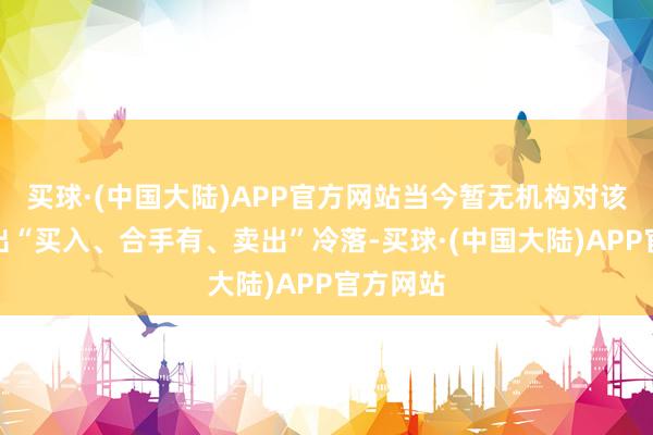 买球·(中国大陆)APP官方网站当今暂无机构对该股作念出“买入、合手有、卖出”冷落-买球·(中国大陆)APP官方网站