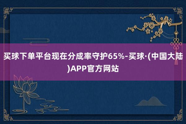 买球下单平台现在分成率守护65%-买球·(中国大陆)APP官方网站