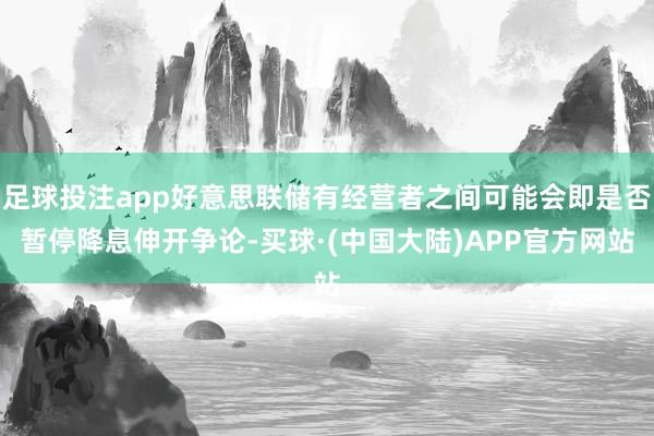 足球投注app好意思联储有经营者之间可能会即是否暂停降息伸开争论-买球·(中国大陆)APP官方网站