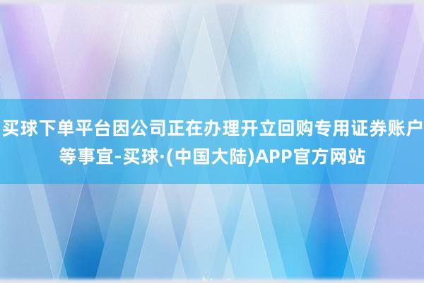 买球下单平台因公司正在办理开立回购专用证券账户等事宜-买球·(中国大陆)APP官方网站