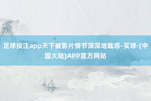 足球投注app天下被影片情节深深地眩惑-买球·(中国大陆)APP官方网站