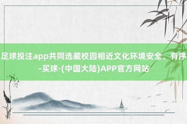 足球投注app共同选藏校园相近文化环境安全、有序-买球·(中国大陆)APP官方网站