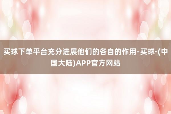 买球下单平台充分进展他们的各自的作用-买球·(中国大陆)APP官方网站