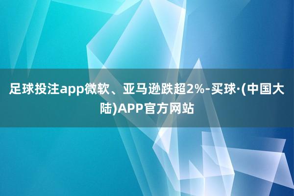 足球投注app微软、亚马逊跌超2%-买球·(中国大陆)APP官方网站