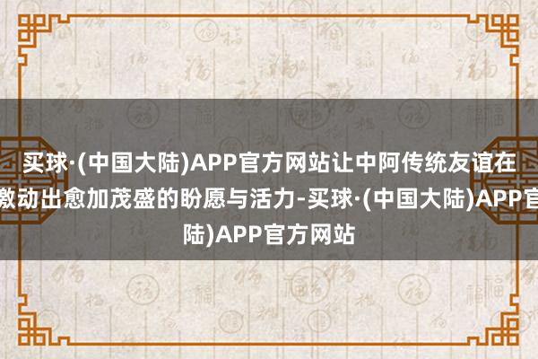 买球·(中国大陆)APP官方网站让中阿传统友谊在新时候激动出愈加茂盛的盼愿与活力-买球·(中国大陆)APP官方网站