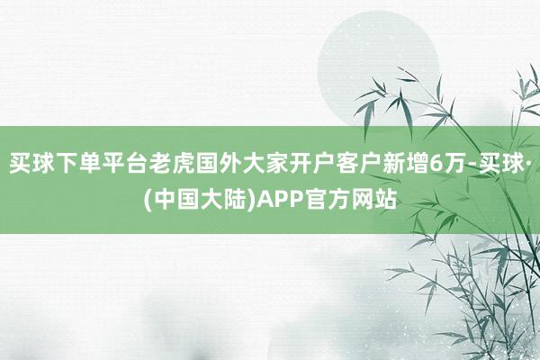 买球下单平台老虎国外大家开户客户新增6万-买球·(中国大陆)APP官方网站