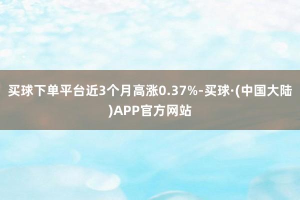 买球下单平台近3个月高涨0.37%-买球·(中国大陆)APP官方网站