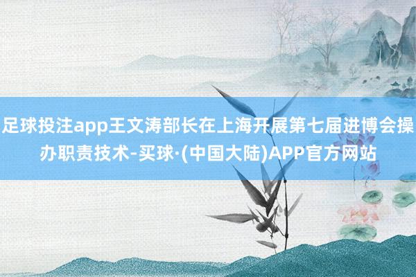 足球投注app王文涛部长在上海开展第七届进博会操办职责技术-买球·(中国大陆)APP官方网站