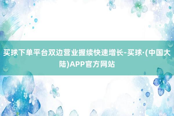 买球下单平台双边营业握续快速增长-买球·(中国大陆)APP官方网站