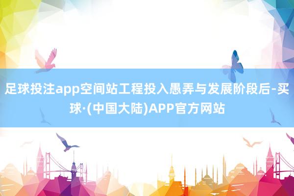 足球投注app空间站工程投入愚弄与发展阶段后-买球·(中国大陆)APP官方网站