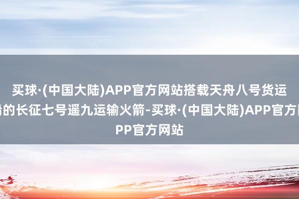 买球·(中国大陆)APP官方网站搭载天舟八号货运飞船的长征七号遥九运输火箭-买球·(中国大陆)APP官方网站