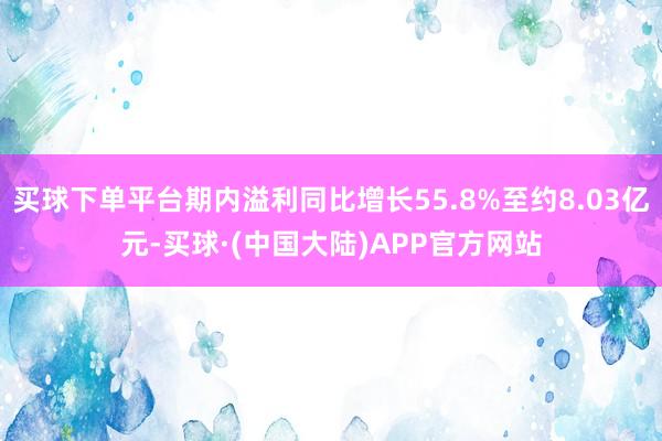 买球下单平台期内溢利同比增长55.8%至约8.03亿元-买球·(中国大陆)APP官方网站