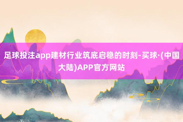 足球投注app建材行业筑底启稳的时刻-买球·(中国大陆)APP官方网站