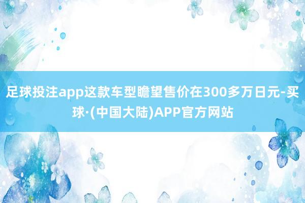 足球投注app这款车型瞻望售价在300多万日元-买球·(中国大陆)APP官方网站